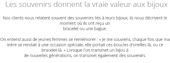  Les souvenirs donnent la vraie valeur aux bijoux Nos clients nous relatent souvent des souvenirs liés à leurs bijoux; ils nous décrivent le moment où ils ont reçu un bracelet ou une bague. On entend aussi de jeunes femmes se remémorer : « Je me souviens, chaque fois que ma mère se rendait à une occasion spéciale, elle portait ces boucles d'oreilles là, ou ce bracelet-là. » Lorsque l'on transmet un bijou à de nouvelles générations, on transmet également des souvenirs.